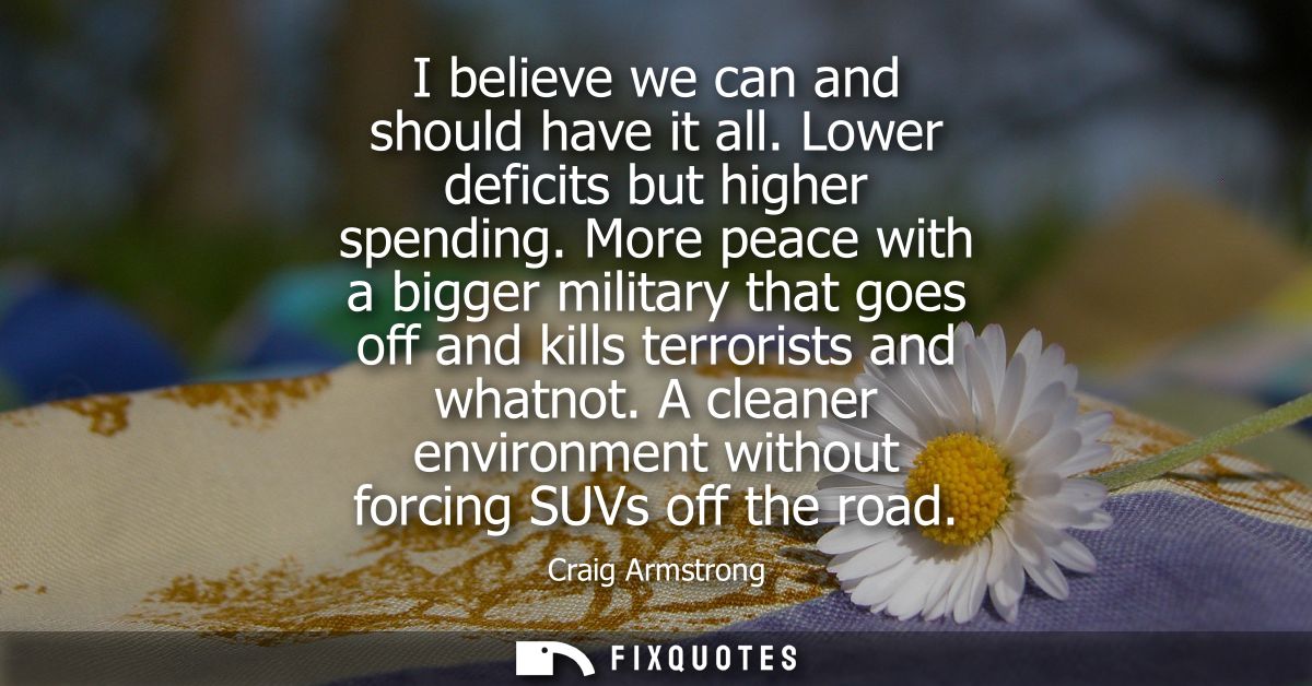 I believe we can and should have it all. Lower deficits but higher spending. More peace with a bigger military that goes