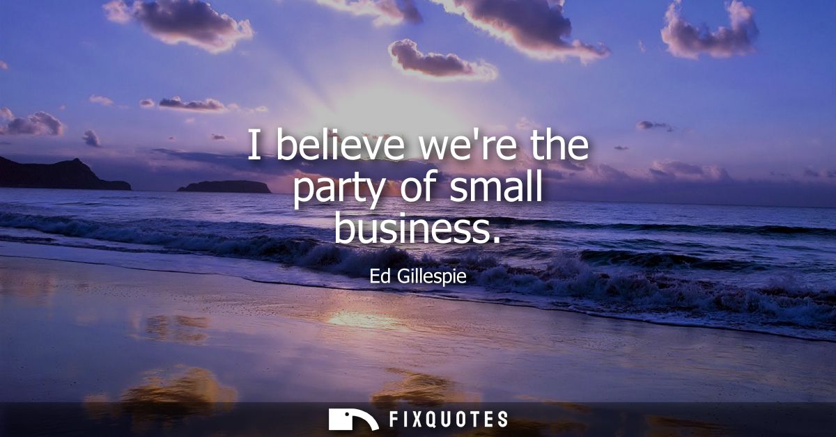 I believe were the party of small business