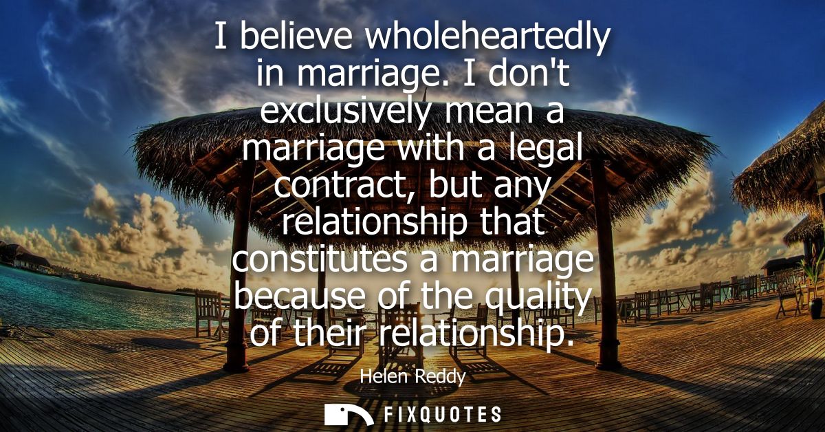 I believe wholeheartedly in marriage. I dont exclusively mean a marriage with a legal contract, but any relationship tha