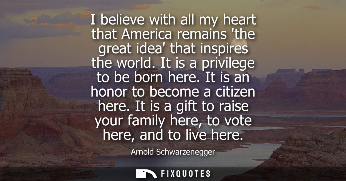 I believe with all my heart that America remains the great idea that inspires the world. It is a privilege to be born he