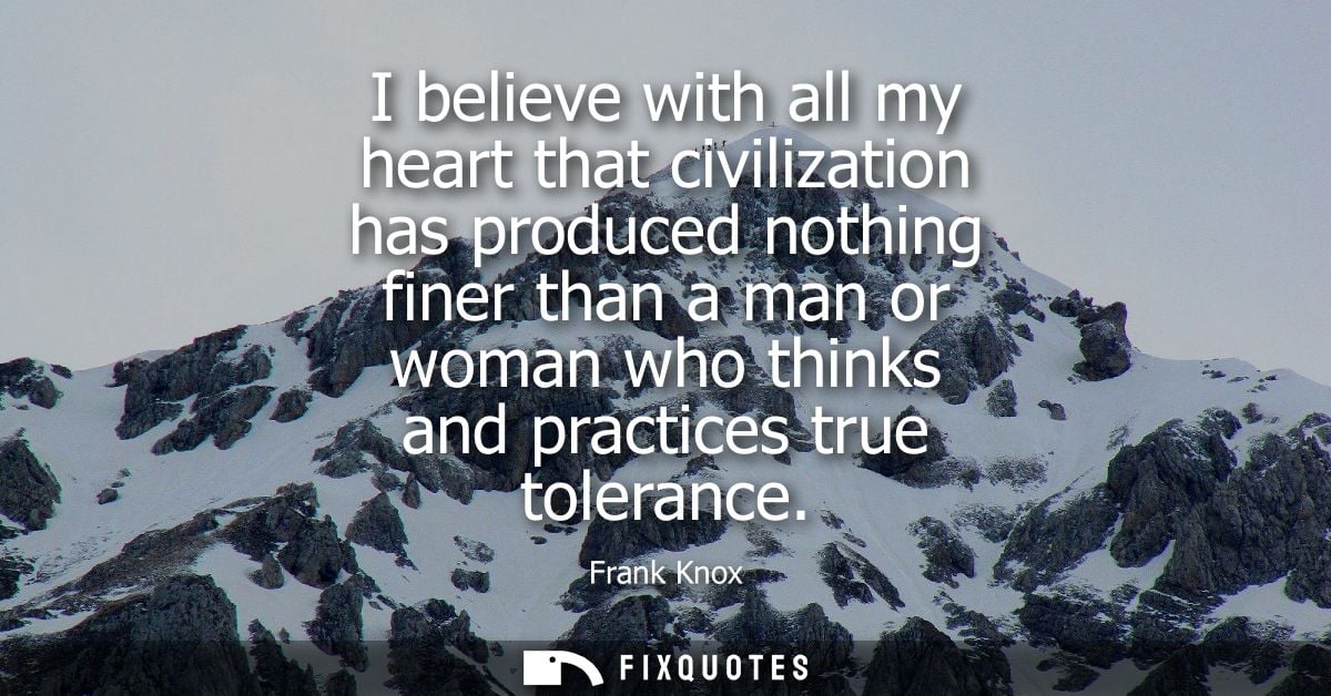 I believe with all my heart that civilization has produced nothing finer than a man or woman who thinks and practices tr