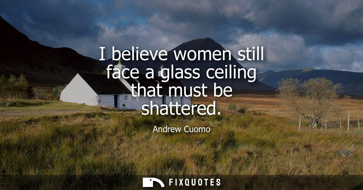 I believe women still face a glass ceiling that must be shattered