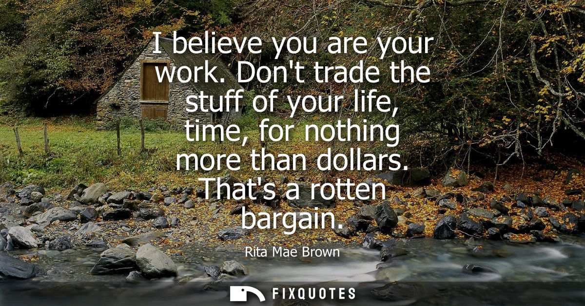 I believe you are your work. Dont trade the stuff of your life, time, for nothing more than dollars. Thats a rotten barg