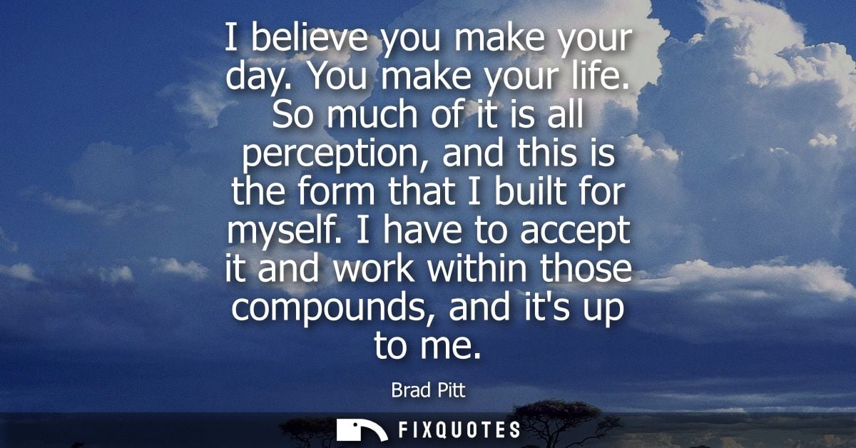 I believe you make your day. You make your life. So much of it is all perception, and this is the form that I built for 