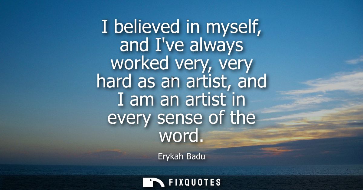 I believed in myself, and Ive always worked very, very hard as an artist, and I am an artist in every sense of the word