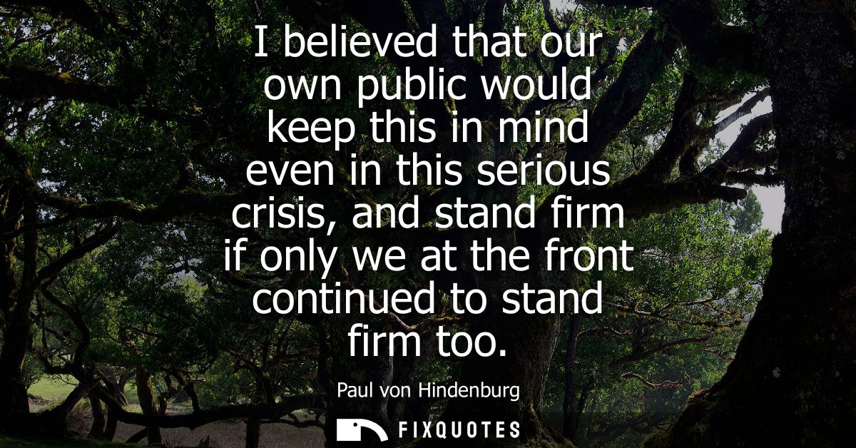 I believed that our own public would keep this in mind even in this serious crisis, and stand firm if only we at the fro