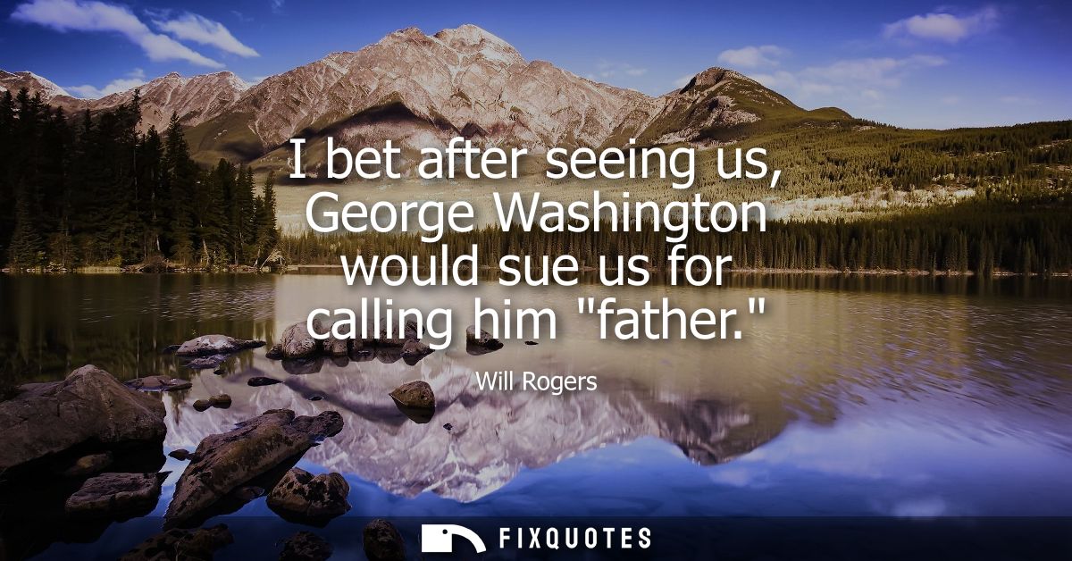 I bet after seeing us, George Washington would sue us for calling him father.