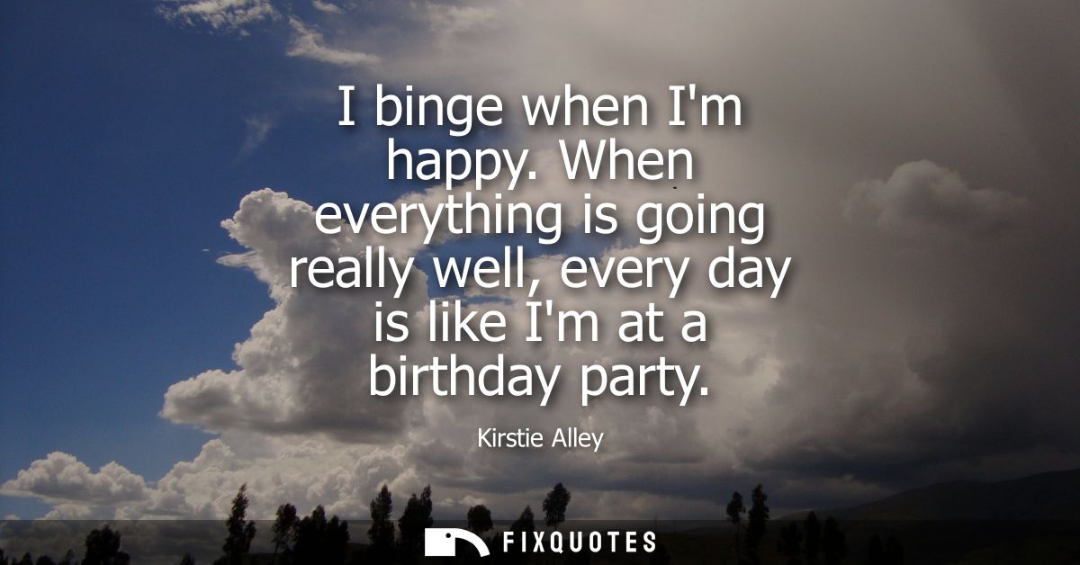 I binge when Im happy. When everything is going really well, every day is like Im at a birthday party