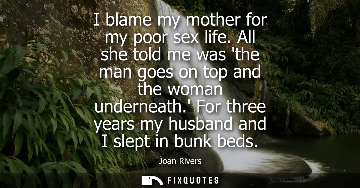 I blame my mother for my poor sex life. All she told me was the man goes on top and the woman underneath. For three year