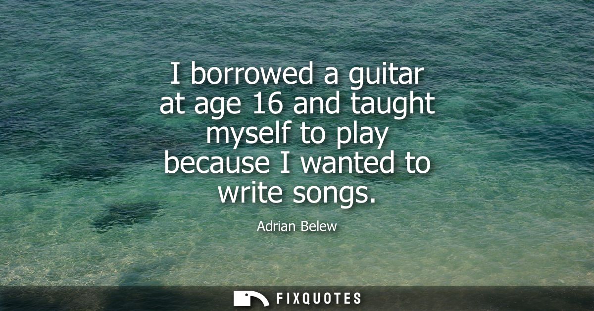 I borrowed a guitar at age 16 and taught myself to play because I wanted to write songs