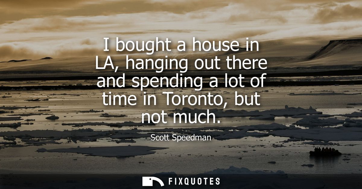I bought a house in LA, hanging out there and spending a lot of time in Toronto, but not much