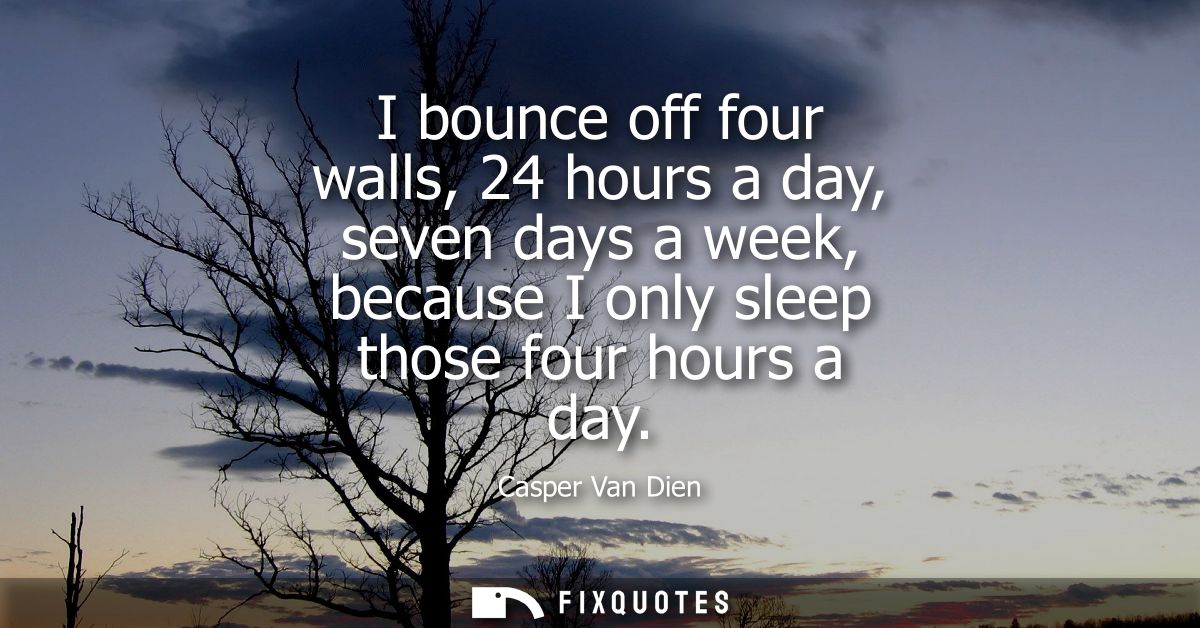 I bounce off four walls, 24 hours a day, seven days a week, because I only sleep those four hours a day