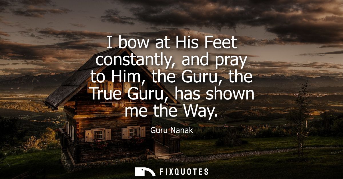 I bow at His Feet constantly, and pray to Him, the Guru, the True Guru, has shown me the Way