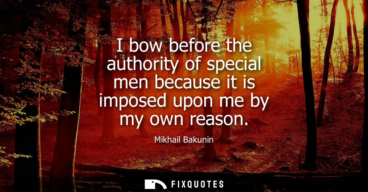 I bow before the authority of special men because it is imposed upon me by my own reason