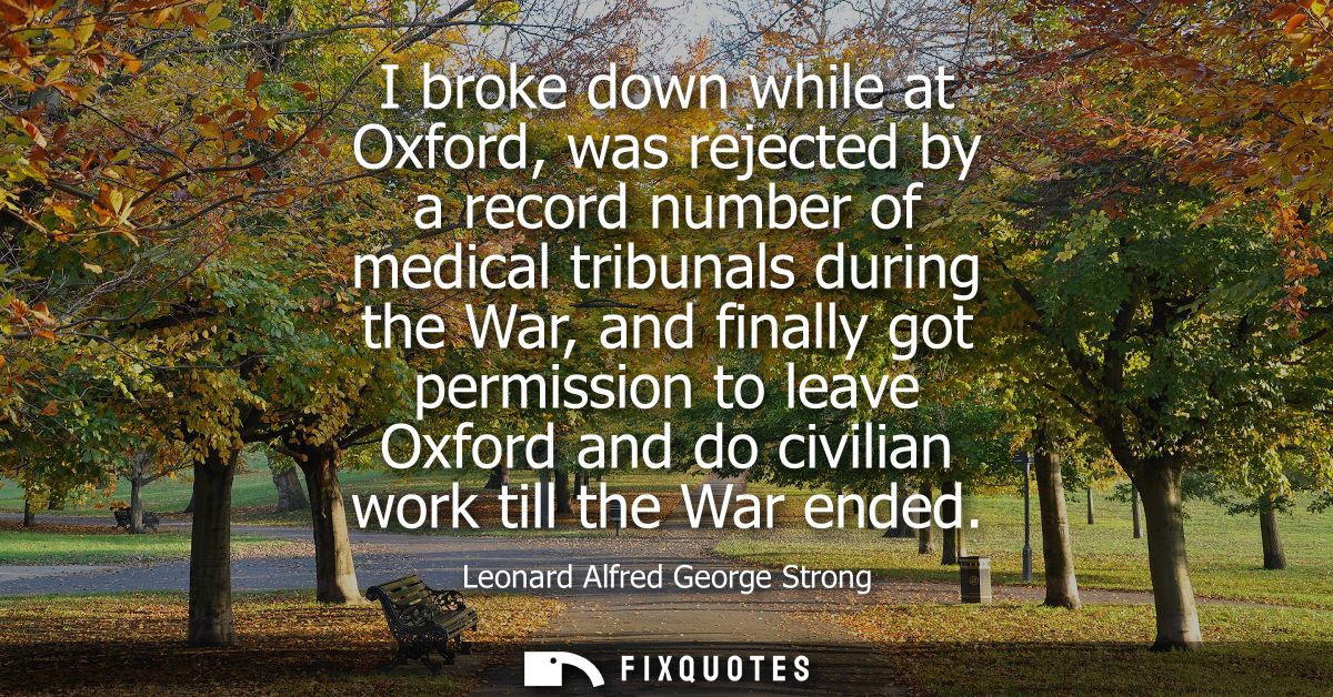 I broke down while at Oxford, was rejected by a record number of medical tribunals during the War, and finally got permi