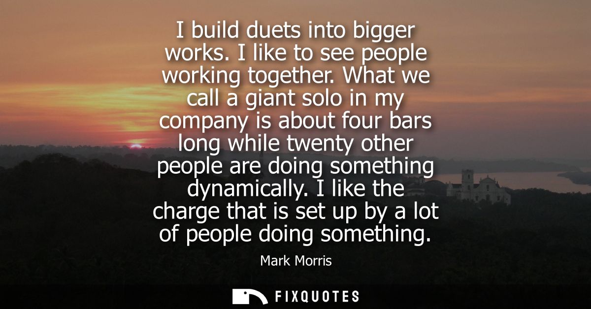 I build duets into bigger works. I like to see people working together. What we call a giant solo in my company is about
