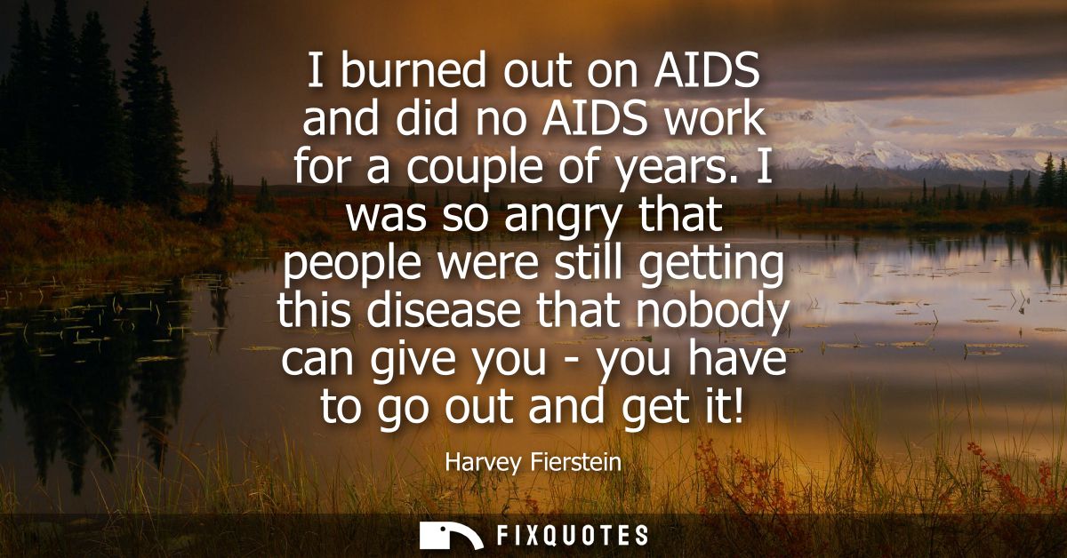 I burned out on AIDS and did no AIDS work for a couple of years. I was so angry that people were still getting this dise