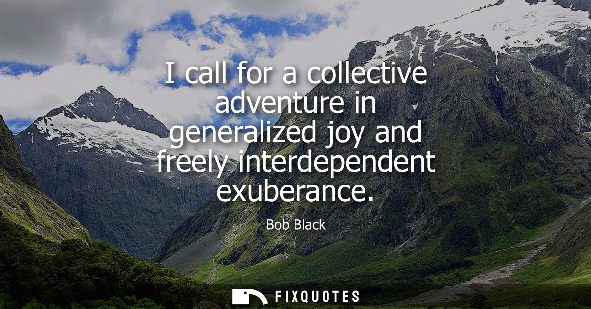 I call for a collective adventure in generalized joy and freely interdependent exuberance