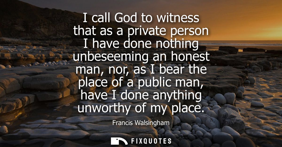 I call God to witness that as a private person I have done nothing unbeseeming an honest man, nor, as I bear the place o