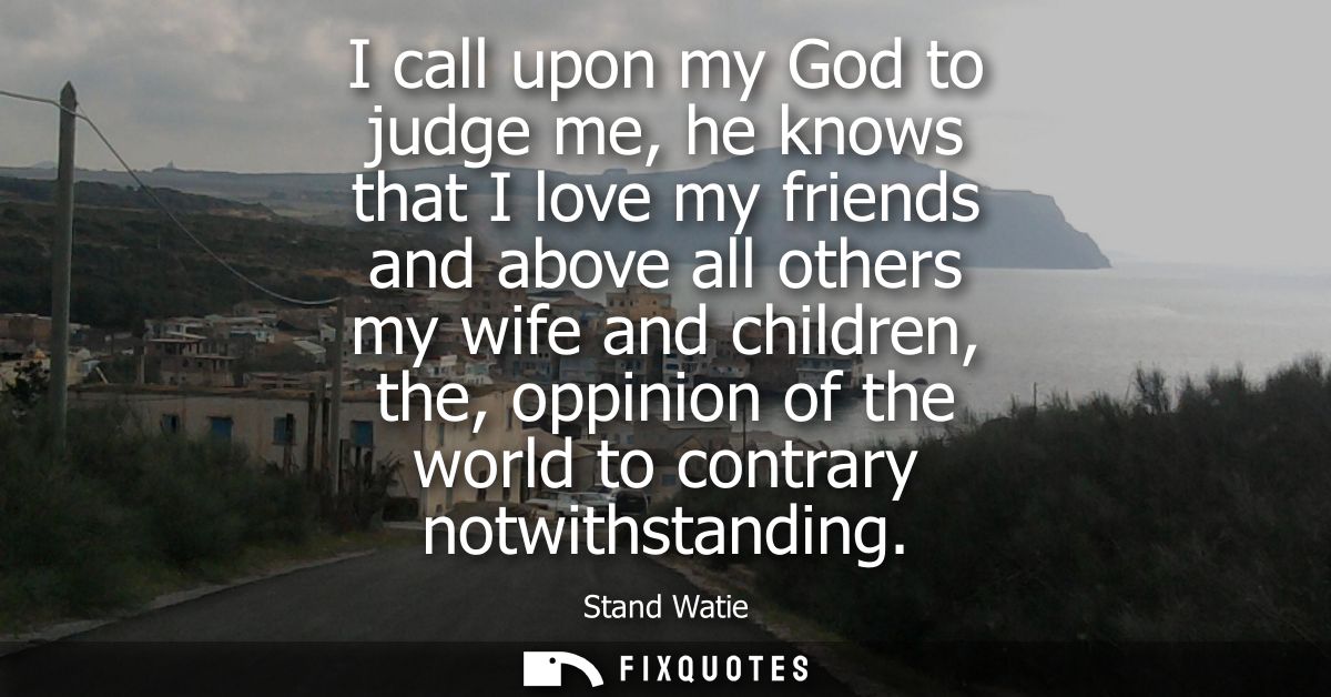 I call upon my God to judge me, he knows that I love my friends and above all others my wife and children, the, oppinion