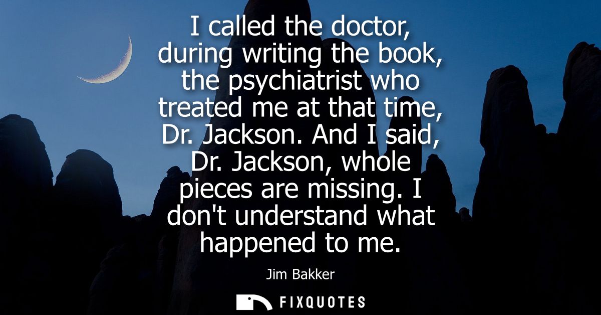I called the doctor, during writing the book, the psychiatrist who treated me at that time, Dr. Jackson. And I said, Dr.