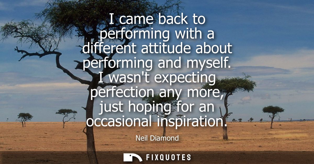 I came back to performing with a different attitude about performing and myself. I wasnt expecting perfection any more, 