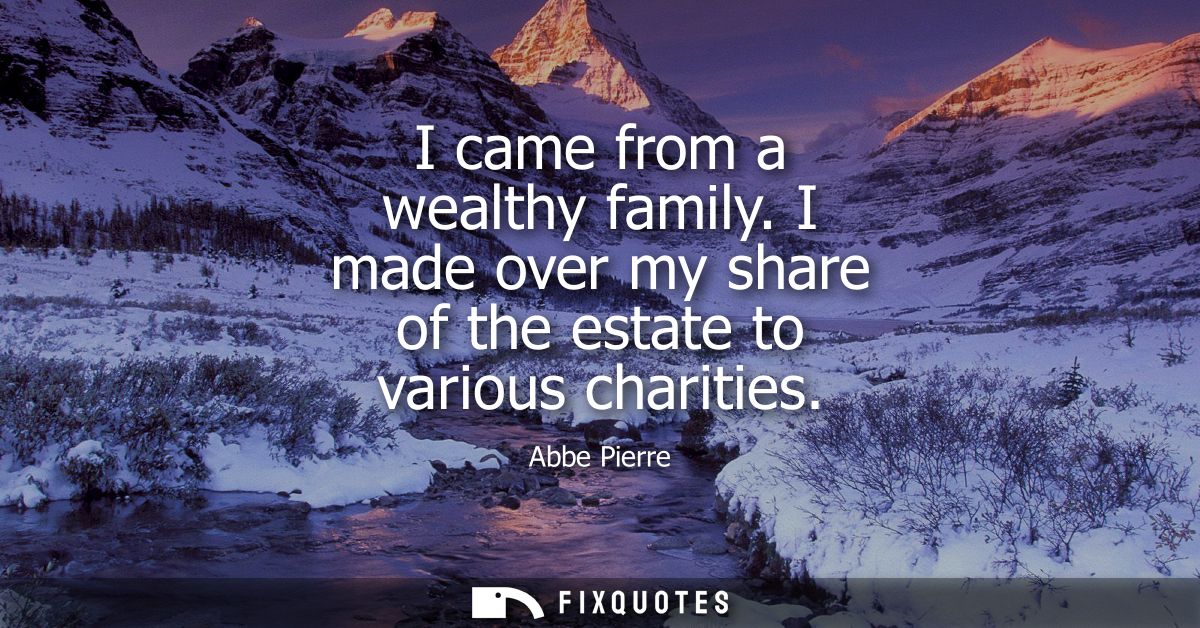 I came from a wealthy family. I made over my share of the estate to various charities
