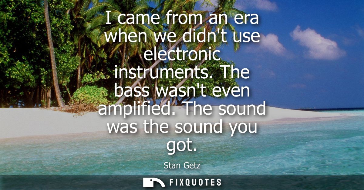 I came from an era when we didnt use electronic instruments. The bass wasnt even amplified. The sound was the sound you 