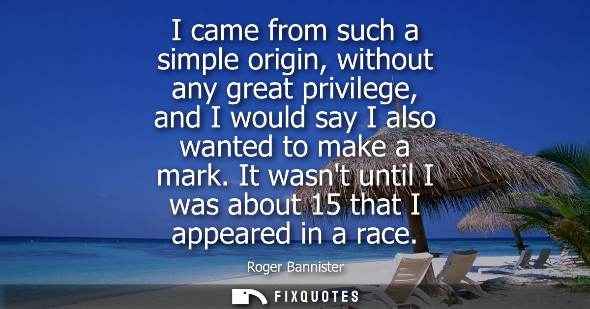 I came from such a simple origin, without any great privilege, and I would say I also wanted to make a mark.