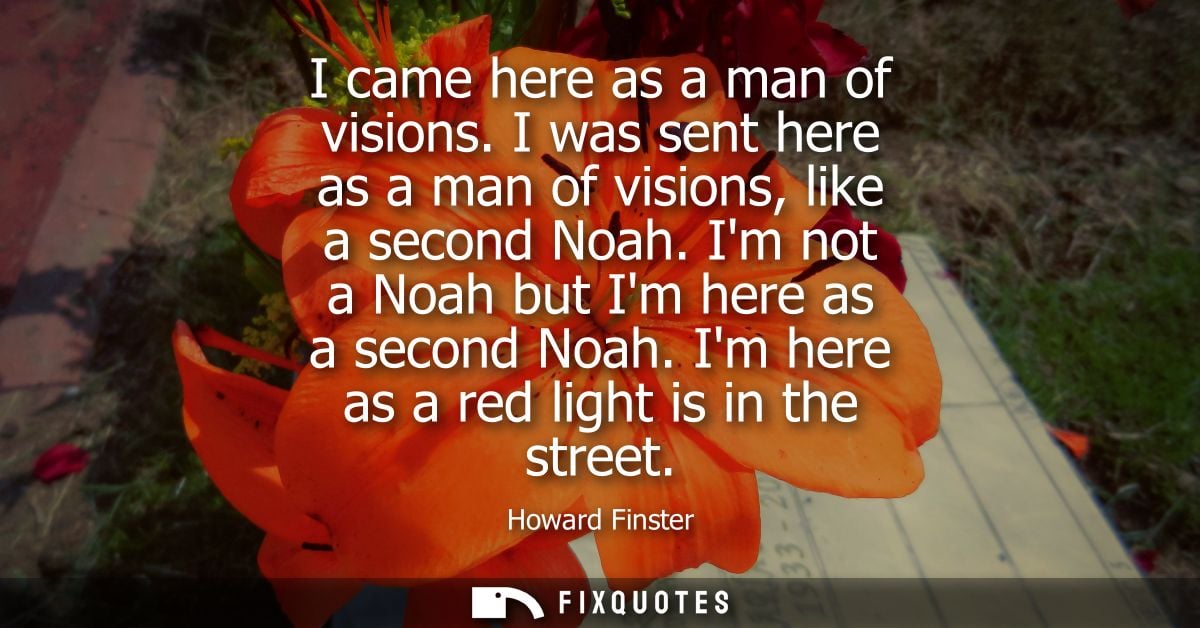 I came here as a man of visions. I was sent here as a man of visions, like a second Noah. Im not a Noah but Im here as a