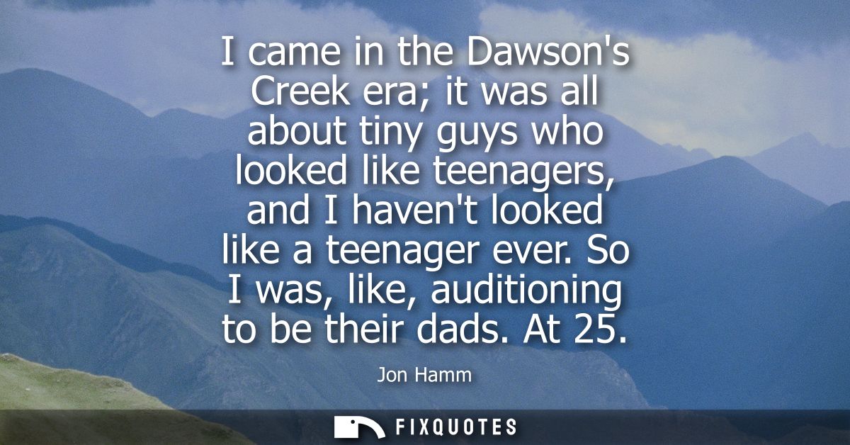 I came in the Dawsons Creek era it was all about tiny guys who looked like teenagers, and I havent looked like a teenage
