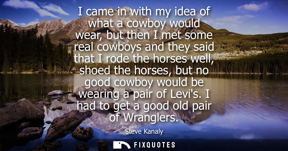 I came in with my idea of what a cowboy would wear, but then I met some real cowboys and they said that I rode the horse