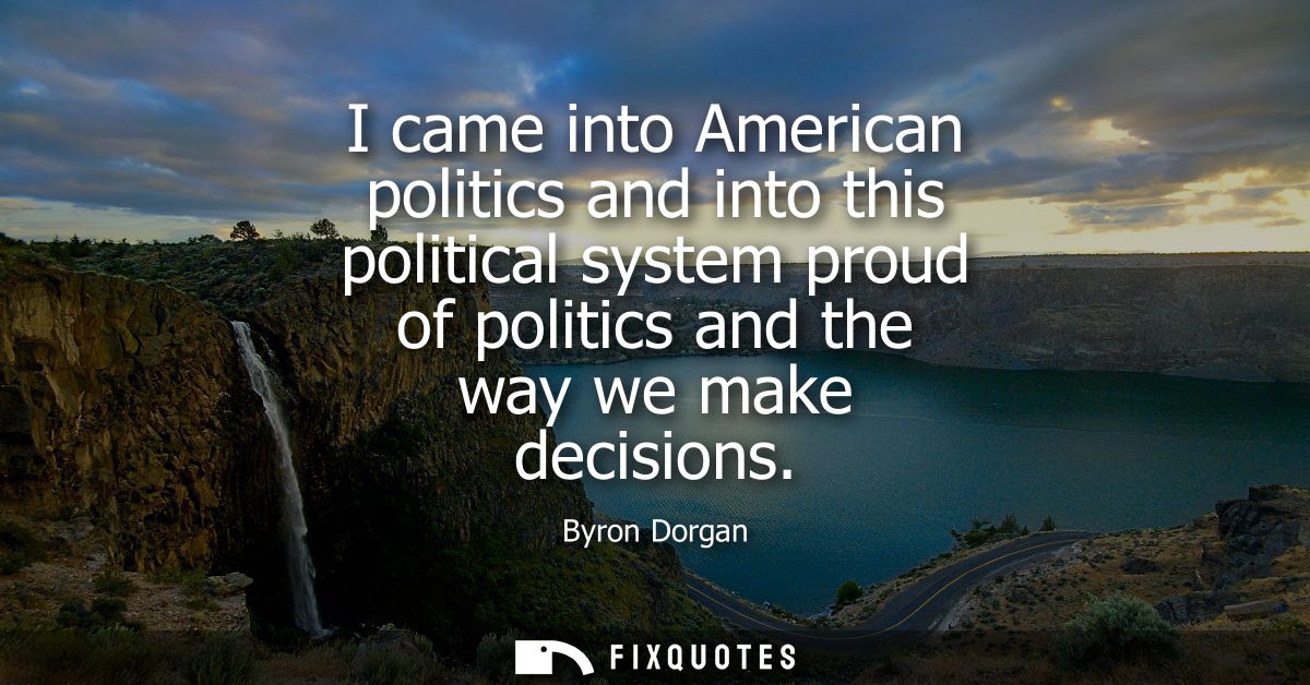 I came into American politics and into this political system proud of politics and the way we make decisions