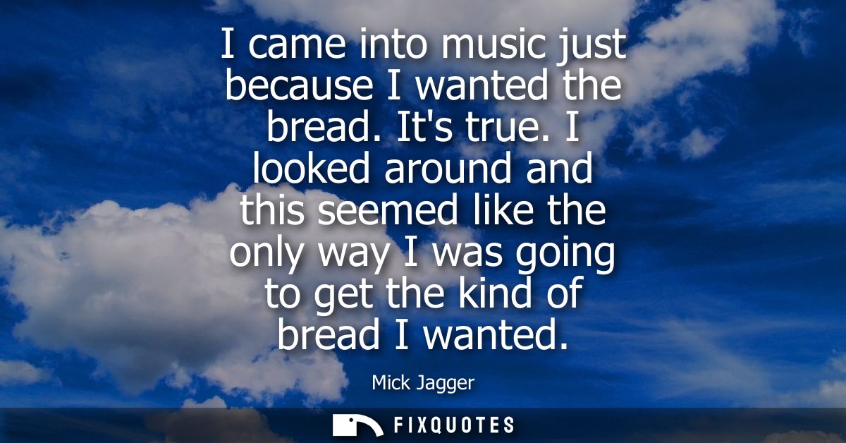 I came into music just because I wanted the bread. Its true. I looked around and this seemed like the only way I was goi