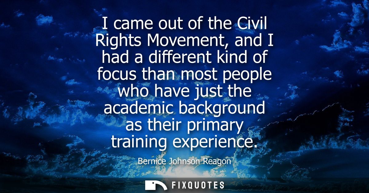 I came out of the Civil Rights Movement, and I had a different kind of focus than most people who have just the academic