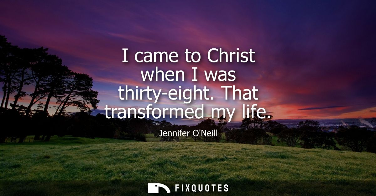 I came to Christ when I was thirty-eight. That transformed my life