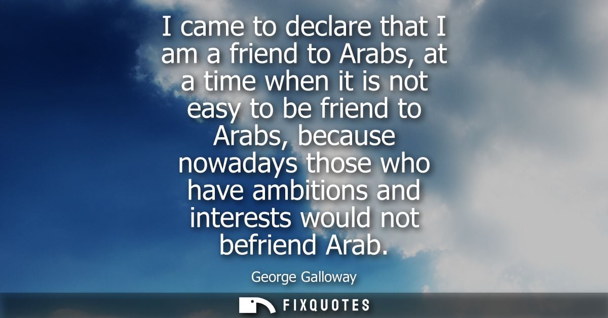 I came to declare that I am a friend to Arabs, at a time when it is not easy to be friend to Arabs, because nowadays tho