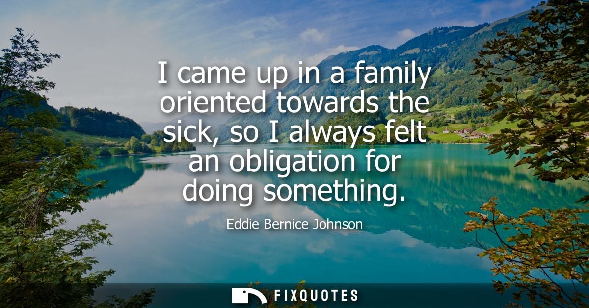 I came up in a family oriented towards the sick, so I always felt an obligation for doing something