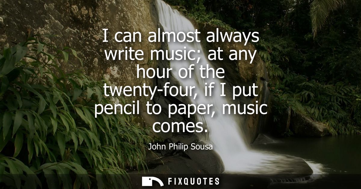 I can almost always write music at any hour of the twenty-four, if I put pencil to paper, music comes