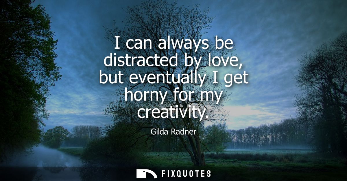 I can always be distracted by love, but eventually I get horny for my creativity