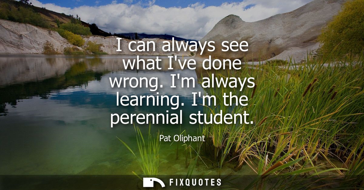 I can always see what Ive done wrong. Im always learning. Im the perennial student
