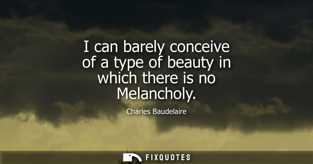 I can barely conceive of a type of beauty in which there is no Melancholy