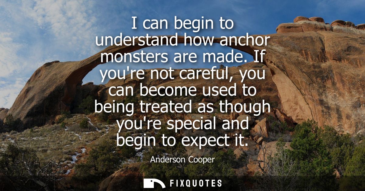 I can begin to understand how anchor monsters are made. If youre not careful, you can become used to being treated as th