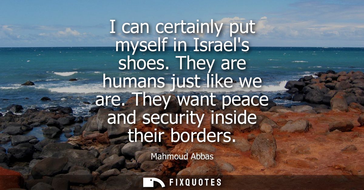 I can certainly put myself in Israels shoes. They are humans just like we are. They want peace and security inside their