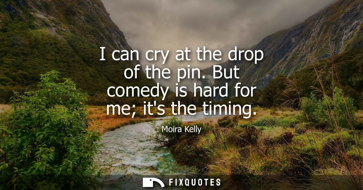 I can cry at the drop of the pin. But comedy is hard for me its the timing
