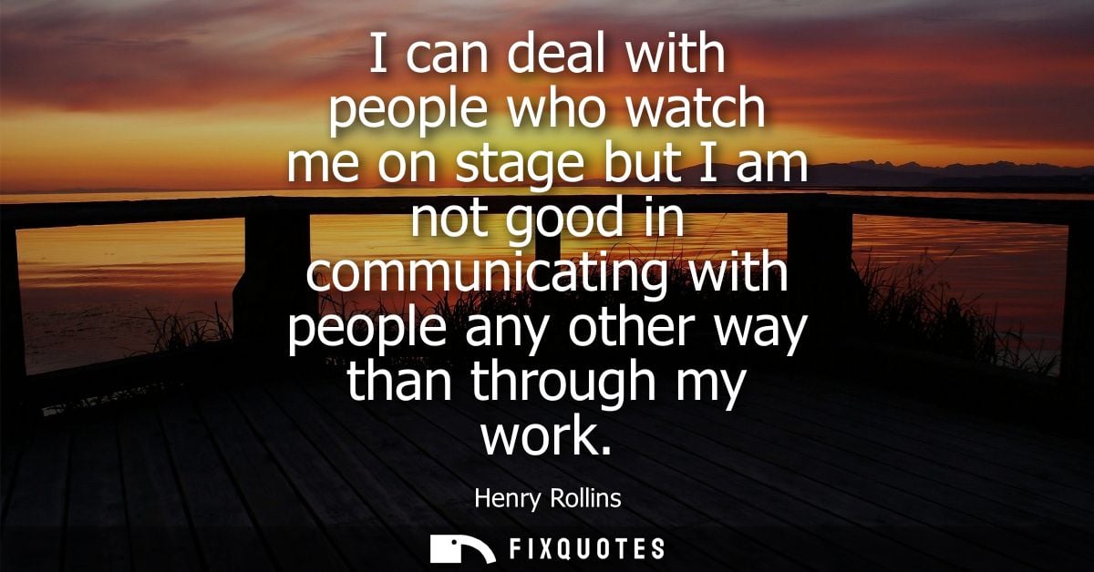 I can deal with people who watch me on stage but I am not good in communicating with people any other way than through m
