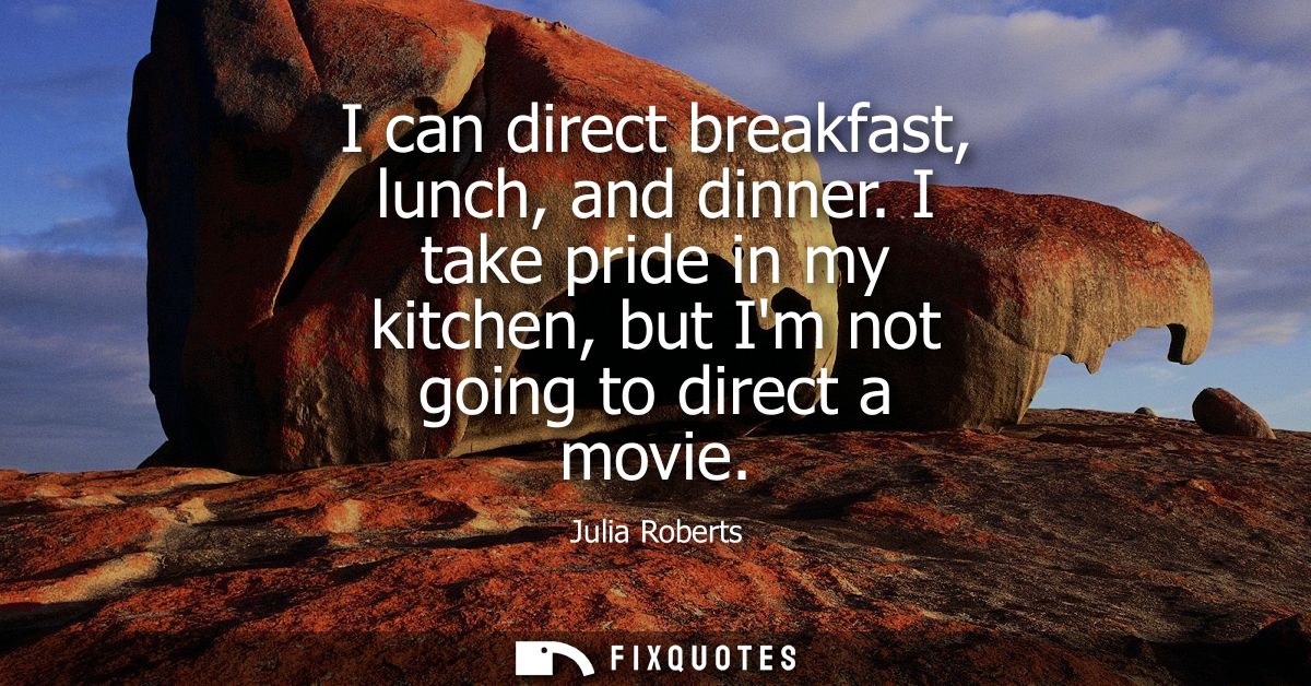 I can direct breakfast, lunch, and dinner. I take pride in my kitchen, but Im not going to direct a movie - Julia Robert