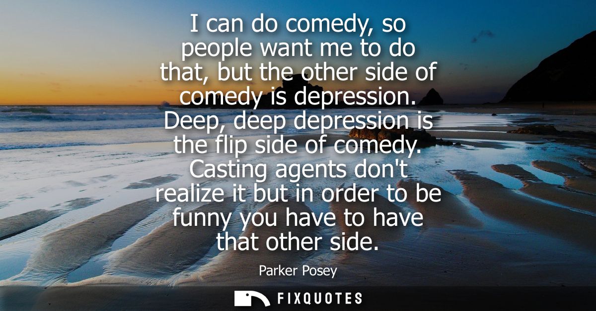 I can do comedy, so people want me to do that, but the other side of comedy is depression. Deep, deep depression is the 