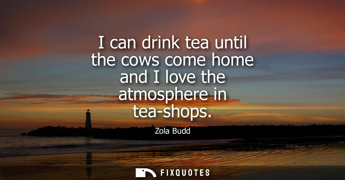 I can drink tea until the cows come home and I love the atmosphere in tea-shops