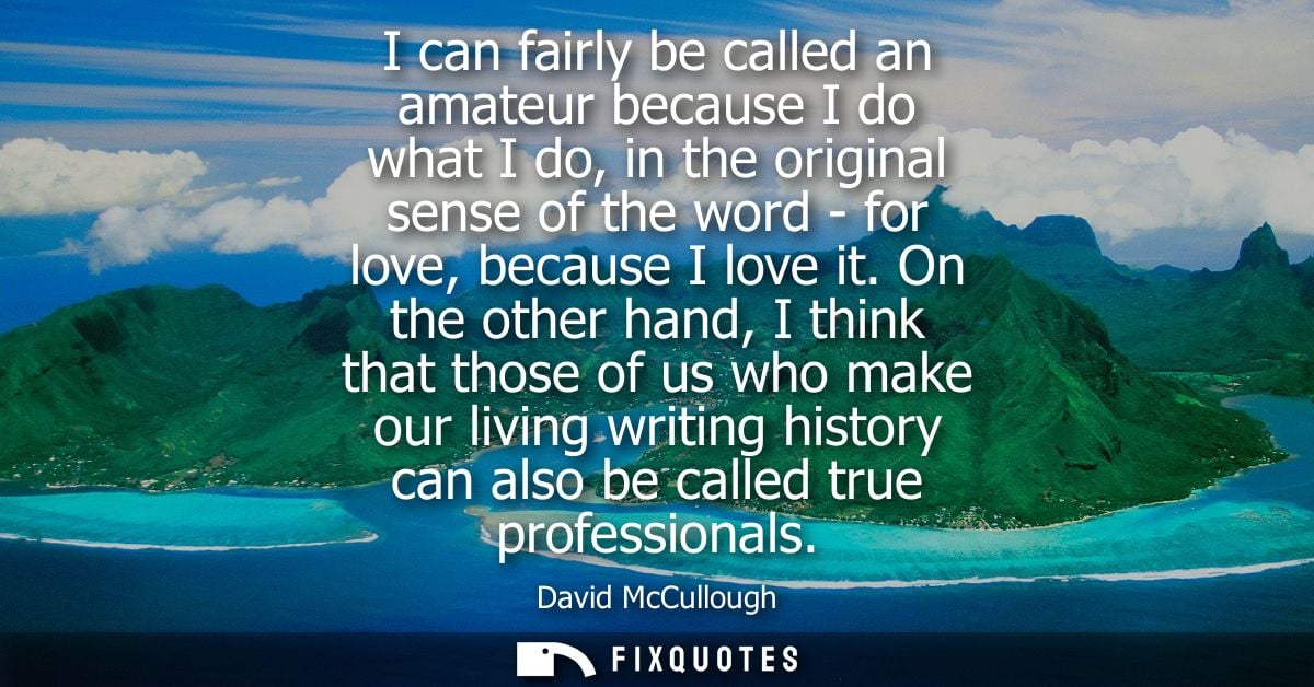 I can fairly be called an amateur because I do what I do, in the original sense of the word - for love, because I love i